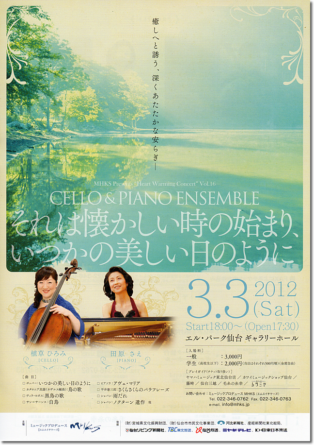 2012年3月3日コンサート　MHKS Presents "Heart Warming Concert" Vol.16  CELLO & PIANO ENSEMBLE  それは懐かしいときの始まり、いつかの美しい日のように      チェロ：植草ひろみ  ピアノ：田原さえ（仙台在住）    曲目：ポッパー/いつかの美しい日のように  　　　カタロニア民謡（カザルス編曲）/鳥の歌  　　　ヴィラ･ロボス/黒鳥の歌  　　　サン＝サーンス/白鳥  　　　ピアソラ/アヴェ･マリア  　　　平井康三郎/さくらさくらのパラフレーズ  　　　ショパン/雨だれ  　　　ショパン/ノクターン遺作　他      日時：2012年3月3日（土）  　　　18時開演  場所：エル･パーク仙台 ギャラリーホール  料金：一般3,000円 学生(高校生以下) 2,000円